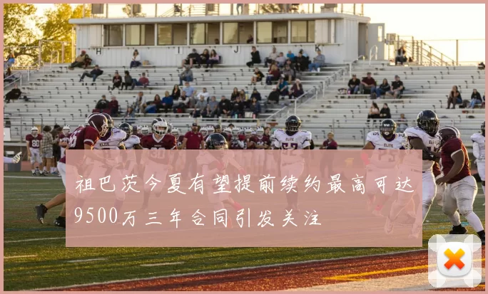 祖巴茨今夏有望提前续约最高可达9500万三年合同引发关注