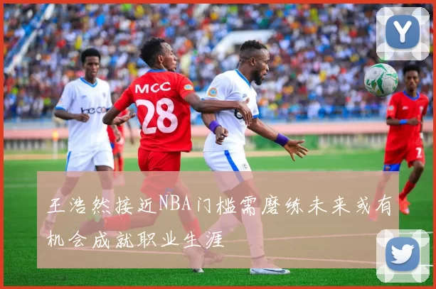 王浩然接近NBA门槛需磨练未来或有机会成就职业生涯