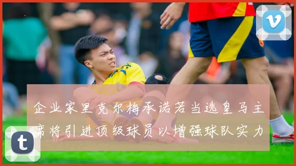 企业家里克尔梅承诺若当选皇马主席将引进顶级球员以增强球队实力
