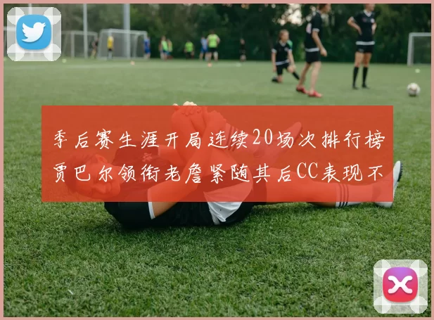 季后赛生涯开局连续20场次排行榜贾巴尔领衔老詹紧随其后CC表现不俗