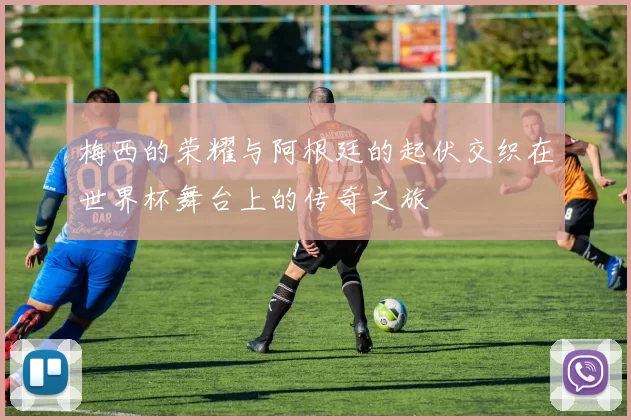 梅西的荣耀与阿根廷的起伏交织在世界杯舞台上的传奇之旅