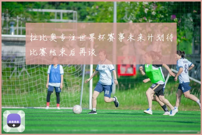 拉比奥专注世界杯赛事未来计划待比赛结束后再谈