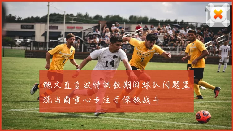 鲍文直言波特执教期间球队问题显现当前重心专注于保级战斗