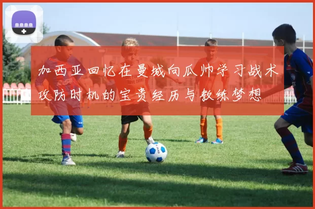 加西亚回忆在曼城向瓜帅学习战术攻防时机的宝贵经历与教练梦想